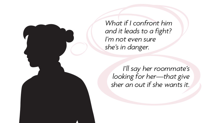 Thought bubble: What if I confront him and it leads to a fight? I'm not even sure she's in danger. I'll say her roommate's looking for her...that gives her an out if she wants it.