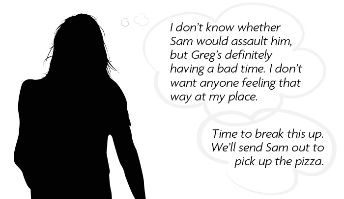 Thought bubble: I don't know whether Sam would assault him, but Greg's definitely having a bad time. I don't want anyone feeling that way at my place. Time to break this up. We'll send Sam out to pick up the pizza.