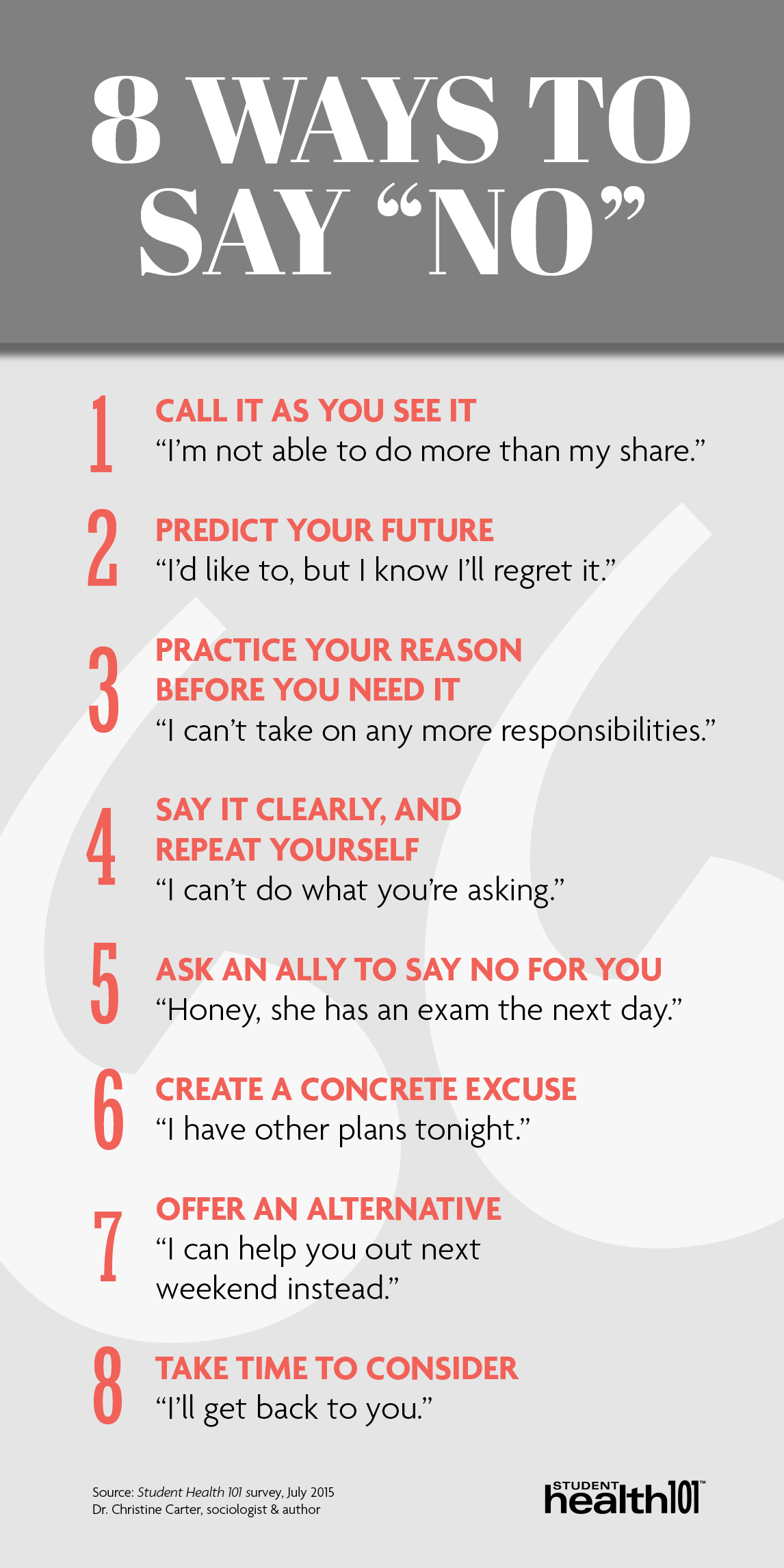 8 ways to say NO: 1. Call it as you see it. 2. Predict your future. 3. Practice your reason before you need it. 4. Say it clearly and repeat yourself. 5. Ask an ally to say no for you. 6. Create a concrete excuse. 7. Offer an alternative. 8. Take time to consider.
