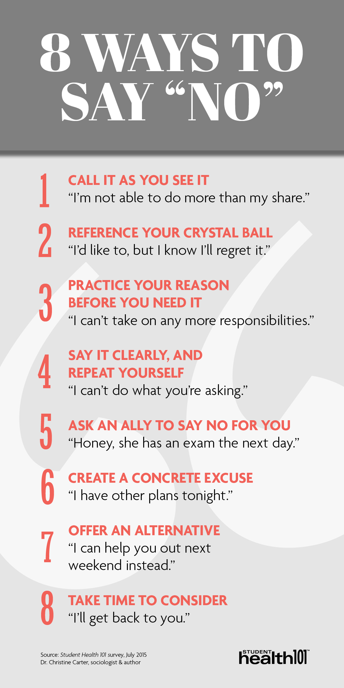 8 ways to say NO: 1. Call it as you see it. 2. Reference your crystal ball. 3. Practice your reason before you need it. 4. Say it clearly and repeat yourself. 5. Ask an ally to say no for you. 6. Create a concrete excuse. 7. Offer an alternative. 8. Take time to consider.
