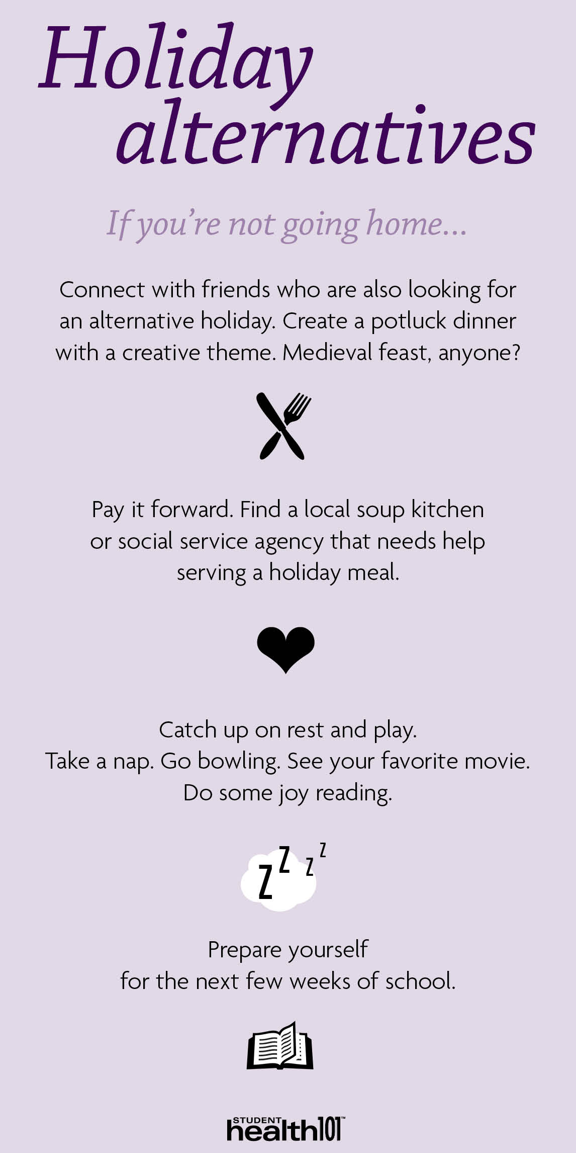 Holiday alternatives if you are not going home: Connect with friends who are also looking for an alternative holiday. Pay it forward. Volunteer. Catch up on rest and play. Prepare yourself for the next few week of school.